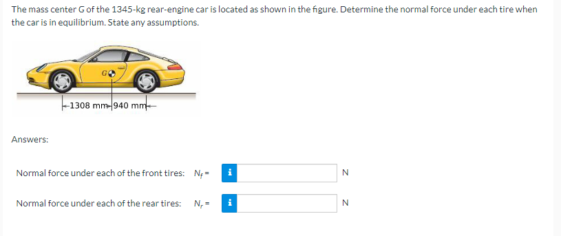 The mass center G of the 1345-kg rear-engine car is located as shown in the figure. Determine the normal force under each tire when
the car is in equilibrium. State any assumptions.
Answers:
-1308 mm-940 mm
Normal force under each of the front tires: N;=
Normal force under each of the rear tires: N₁ =
N
N