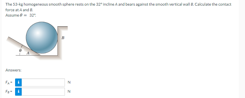 The 53-kg homogeneous smooth sphere rests on the 32° incline A and bears against the smooth vertical wall B. Calculate the contact
force at A and B.
Assume 0 = 32%.
Answers:
FA=
FB =
M
Mi
B
N
Z Z
N