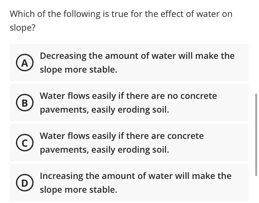 Which of the following is true for the effect of water on
slope?
A
(B)
с
(D)
Decreasing the amount of water will make the
slope more stable.
Water flows easily if there are no concrete
pavements, easily eroding soil.
Water flows easily if there are concrete
pavements, easily eroding soil.
Increasing the amount of water will make the
slope more stable.