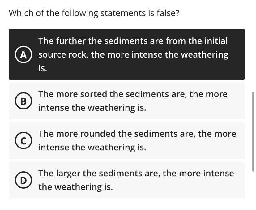 Which of the following statements is false?
A
B
C
D
The further the sediments are from the initial
source rock, the more intense the weathering
is.
The more sorted the sediments are, the more
intense the weathering is.
The more rounded the sediments are, the more
intense the weathering is.
The larger the sediments are, the more intense
the weathering is.