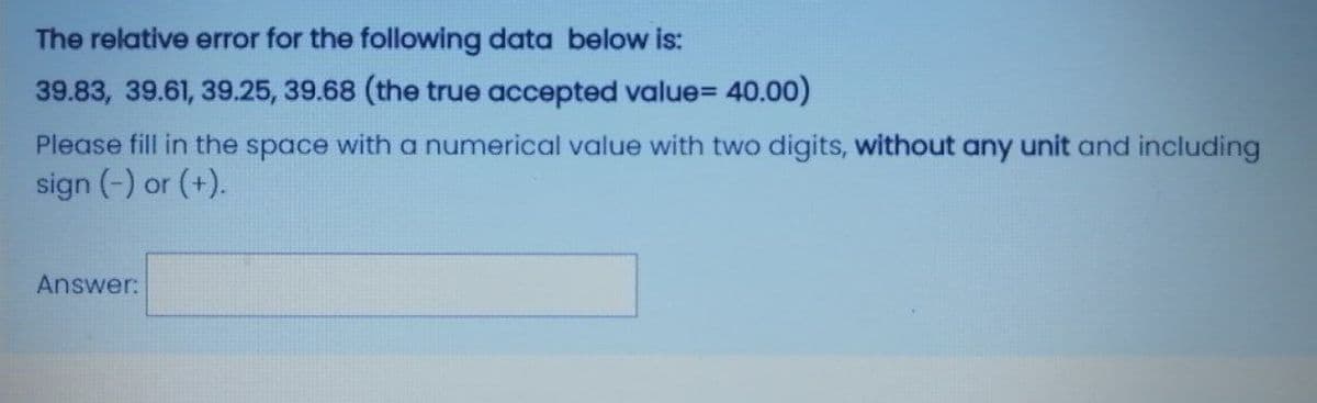 The relative error for the following data below is:
39.83, 39.61, 39.25, 39.68 (the true accepted value=D 40.00)
Please fill in the space with a numerical value with two digits, without any unit and including
sign (-) or (+).
Answer:
