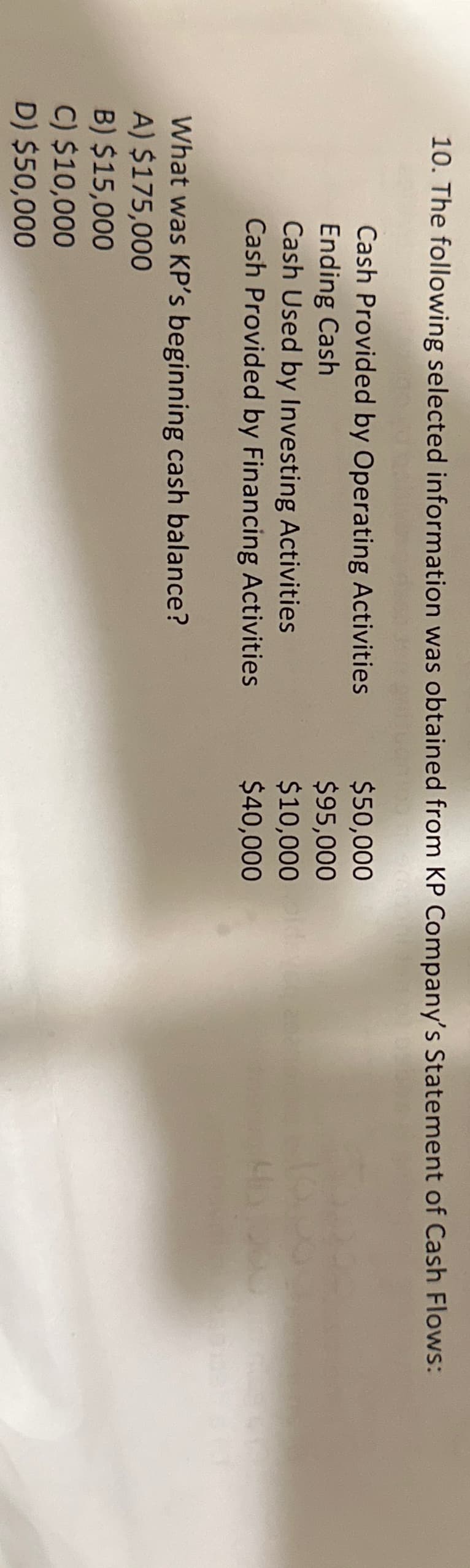 10. The following selected information was obtained from KP Company's Statement of Cash Flows:
$50,000
Cash Provided by Operating Activities
Ending Cash
$95,000
$10,000
$40,000
Cash Used by Investing Activities
Cash Provided by Financing Activities
What was KP's beginning cash balance?
A) $175,000
B) $15,000
C) $10,000
D) $50,000