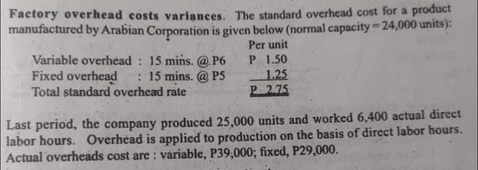 Factory overhead costs variances. The standard overhead cost for a product
manufactured by Arabian Corporation is given below (normal capacity = 24,000 units):
%3D
Per unit
Variable overhead : 15 mins. @.P6
Fixed overhead
Total standard overhead rate
P 1.50
1.25
P 2.75
: 15 mins. @ P5
Last period, the company produced 25,000 units and worked 6,400 actual direct
labor hours. Overhead is applied to production on the basis of direct labor hours.
Actual overheads cost are : váriable, P39,000; fixed, P29,000.
