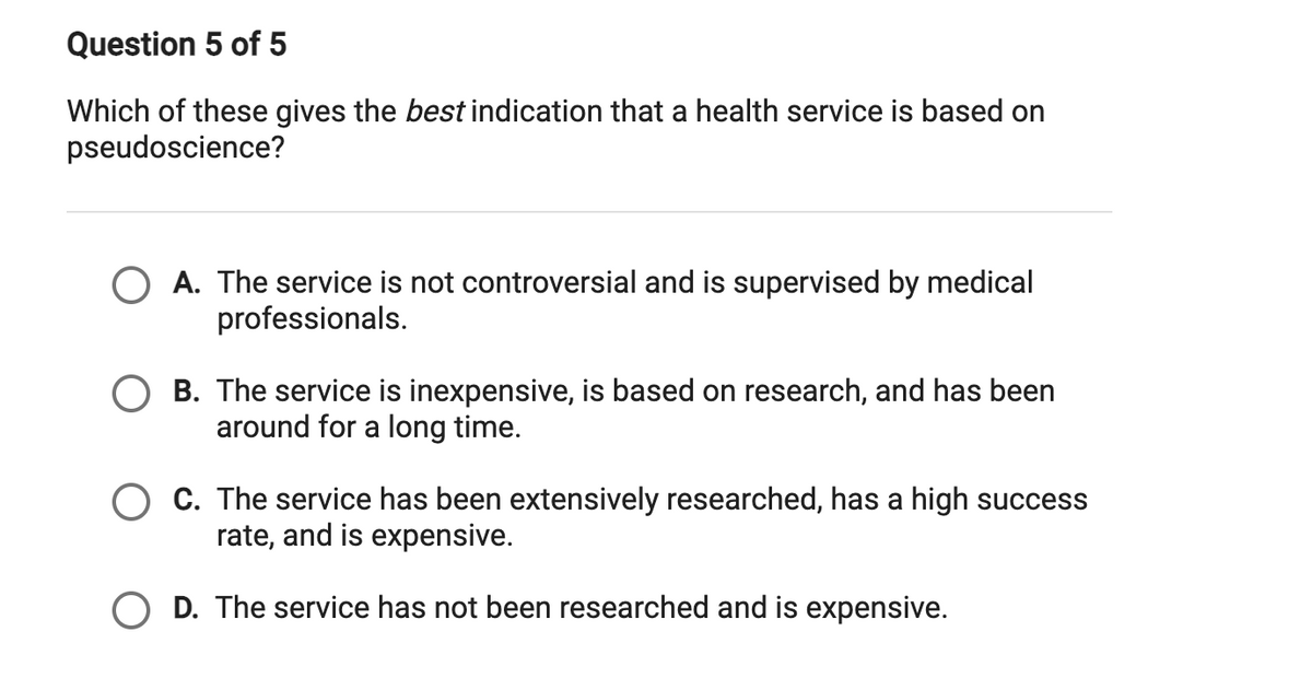 ### Understanding Indicators of Pseudoscience in Health Services

#### Question 5 of 5

**Which of these gives the best indication that a health service is based on pseudoscience?**

*A multiple-choice question designed to evaluate the recognition of pseudoscientific indicators within health services.*

**Options:**

- **A.** The service is not controversial and is supervised by medical professionals.
- **B.** The service is inexpensive, is based on research, and has been around for a long time.
- **C.** The service has been extensively researched, has a high success rate, and is expensive.
- **D.** The service has not been researched and is expensive.

**Explanation:**

The question provides four different statements about a health service. The goal is to determine which statement most strongly indicates that the service might be based on pseudoscience. Each option presents a different characteristic of a health service:

- **Option A** implies credibility through lack of controversy and medical supervision.
- **Option B** suggests affordability, research basis, and longevity.
- **Option C** indicates extensive research, high success, and high cost.
- **Option D** points out a lack of research despite being expensive, which can be a red flag for pseudoscientific practices as legitimate treatments are typically backed by thorough research before being marketed, especially at high prices.