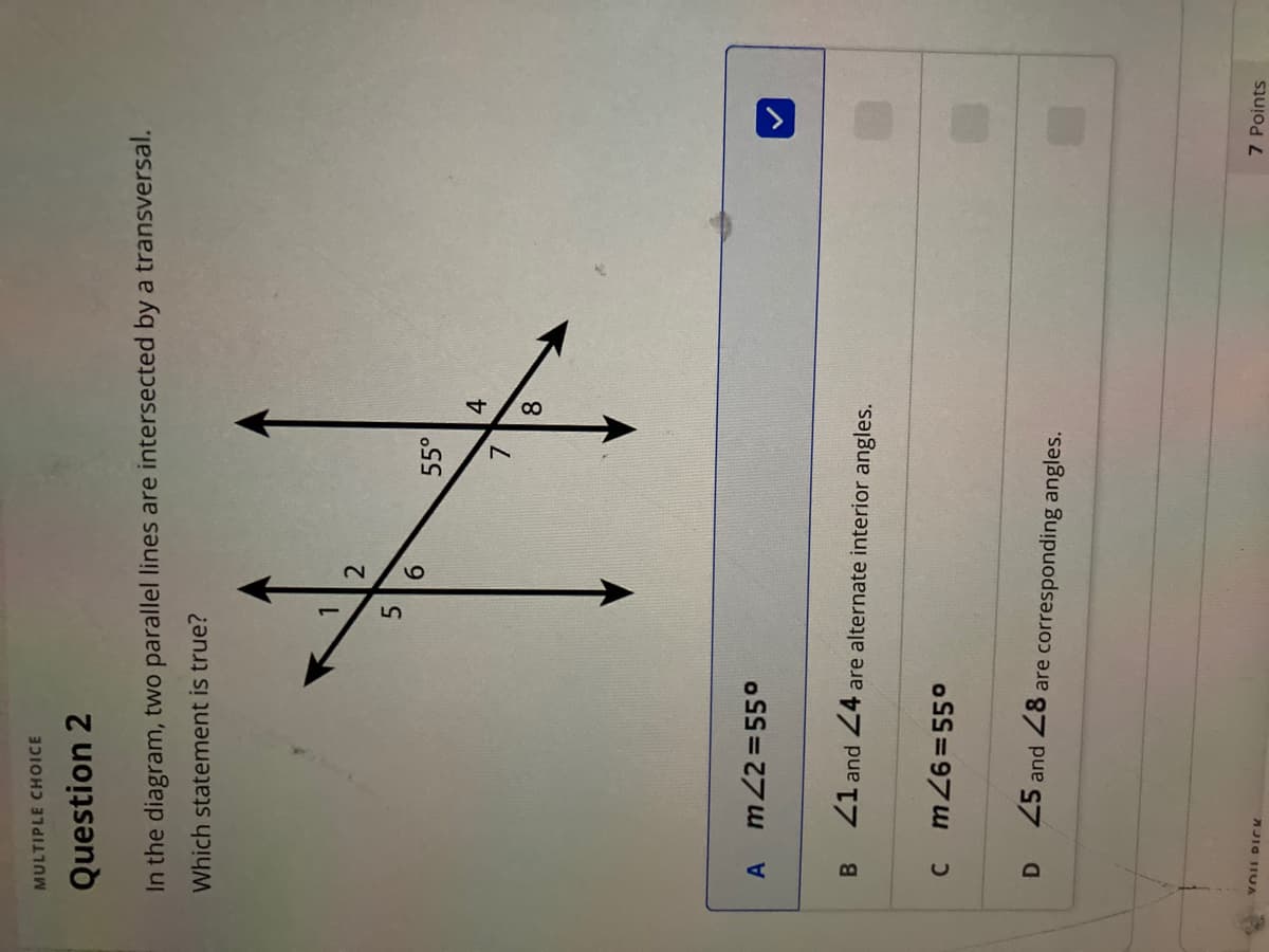 MULTIPLE CHOICE
Question 2
In the diagram, two parallel lines are intersected by a transversal.
Which statement is true?
5
55°
7.
8.
4.
A m22=55°
Z1 and 24 are alternate interior angles.
B.
c m 26355o
D.
25 and 28 are corresponding angles.
AJIG IIUA
7 Points
