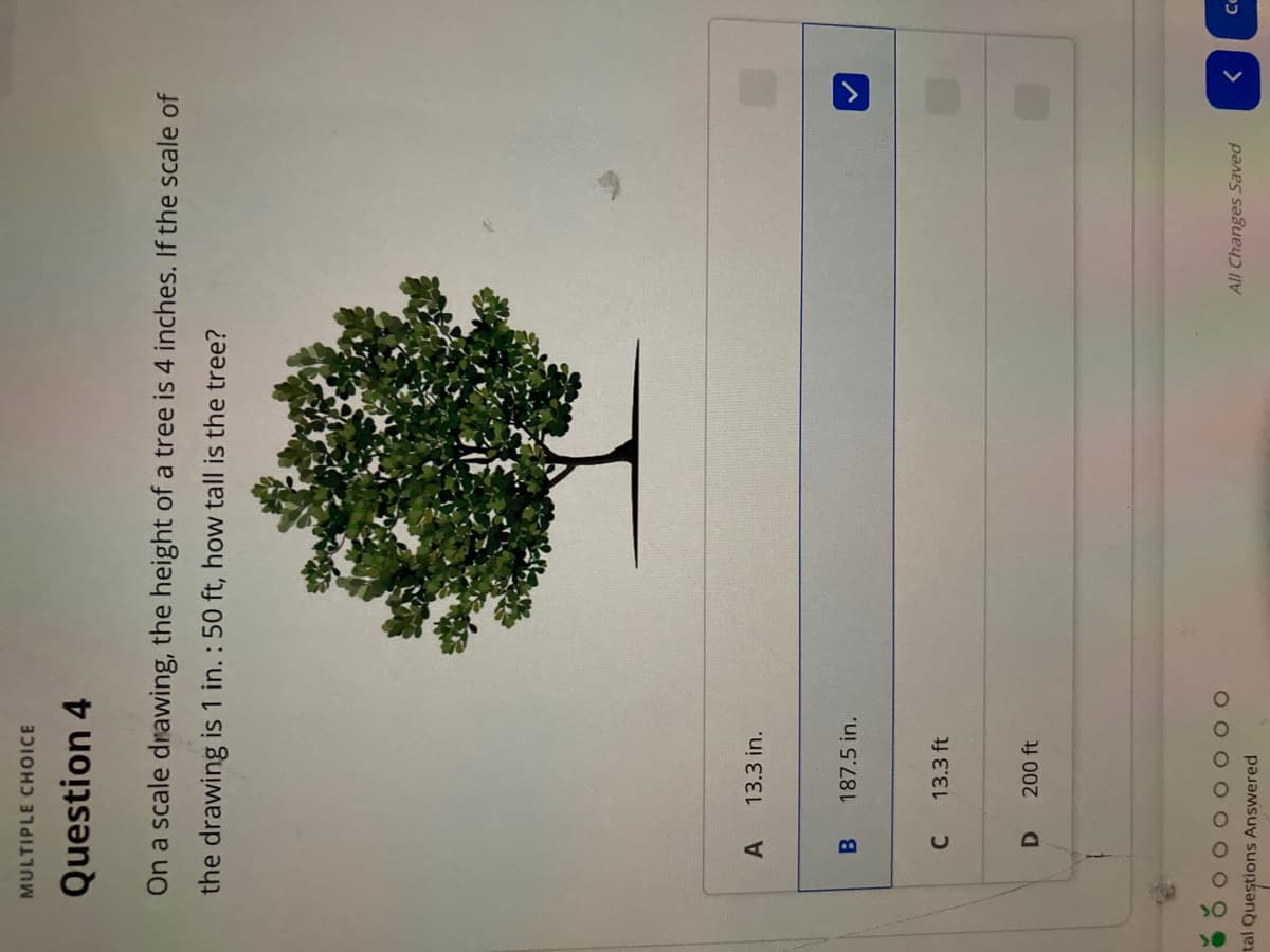 MULTIPLE CHOICE
Question 4
On a scale drawing, the height of a tree is 4 inches. If the scale of
the drawing is 1 in. : 50 ft, how tall is the tree?
A
13.3 in.
B.
187.5 in.
C.
13.3 ft
D.
200 ft
OO
All Changes Saved
>
tal Questions Answered
