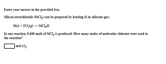 Enter your answer in the provided box.
Silicon tetrachloride (SiCl) can be prepared by heating Si in chlorine gas:
Si(s) + 2Cl,(g) – SiC4()
In one reaction, 0.660 mole of SiCl, is produced. How many moles of molecular chlorine were used in
the reaction?
|mol Cl
