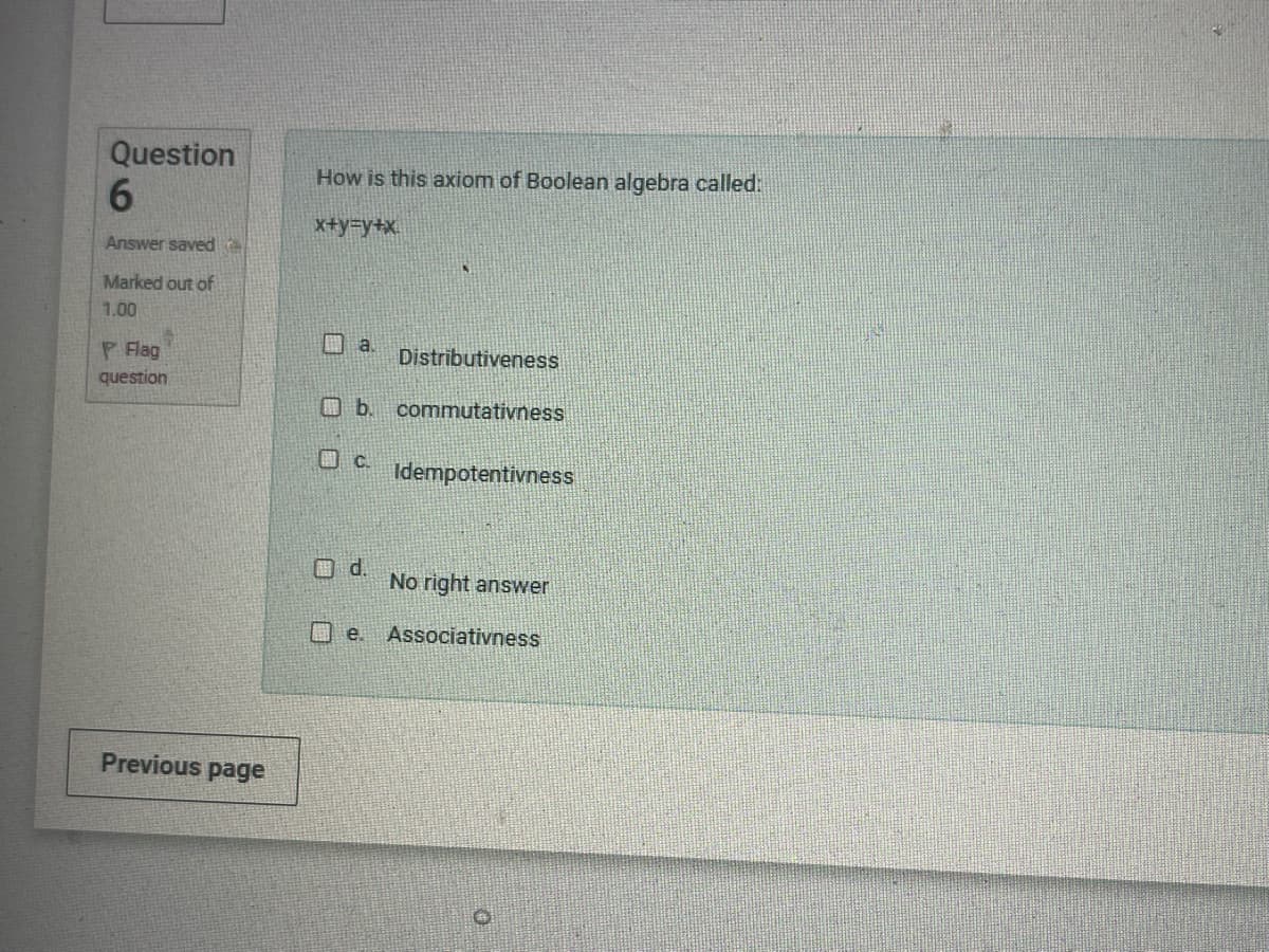 How is this axiom of Boolean algebra called:
Question
6
Answer saved
Marked out of
1.00
I Hag
question
x+y=y+x
Previous page
a.
Distributiveness
b. commutativness
C. Idempotentivness
d.
No right answer
e. Associativness