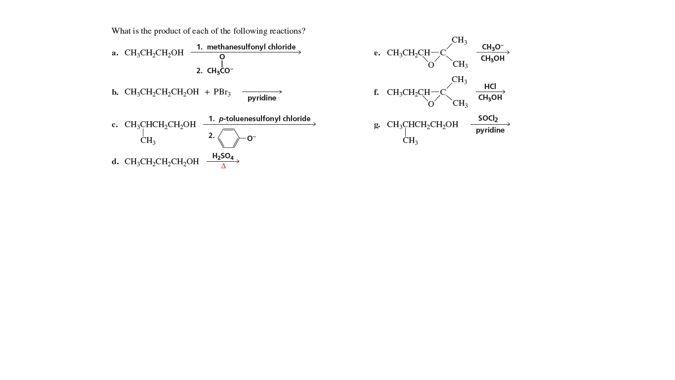 What is the product of each of the following reactions?
CH3
1. methanesulfonyl chloride
CH30-
а. СH,CH,CH,ОН
e. CH3CH,CH-
CH3OH
`CH3
2. CH3CO-
CH3
HCI
b. CH;CH,CH,CH,OH + PBr3
f. CH3CH2CH-
CH3OH
`CH3
pyridine
Socl2
pyridine
1. p-toluenesulfonyl chloride
с. CН,СНСH,CH,ОН
g. CH;CHCH,CH,OH
2.
ČH3
CH3
H2SO4.
d. CH;CH,CH,CH,OH
