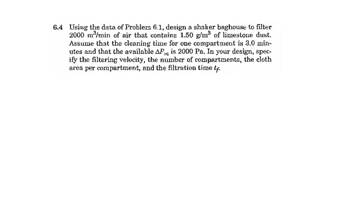 6.4 Using the data of Problem 6.1, design a shaker baghouse to filter
2000 m/min of air that contains 1.50 g/m³ of limestone dust.
Assume that the cleaning time for one compartment is 3.0 min-
utes and that the available AP, is 2000 Pa. In your design, spec-
ify the filtering velocity, the number of compartments, the cloth
area per compartment, and the filtration time tr.
