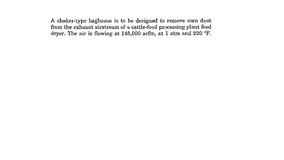 A shaker-type baghouse is to be designed to remove corn dust
from the exhaust airstream of a cattle-feed processing plant feed
dryer. The air is flowing at 145,000 acfm, at 1 atm and 220 °F.
