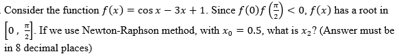 Consider the function f(x) = cos x − 3x + 1. Since ƒ (0)ƒ (=) < 0. ƒ(x) has a root in
[0]. If we use Newton-Raphson method, with x₁ = 0.5, what is x₂? (Answer must be
in 8 decimal places)