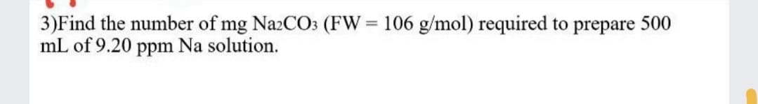 3)Find the number of mg NazCO3 (FW = 106 g/mol) required to prepare 500
mL of 9.20 ppm Na solution.
