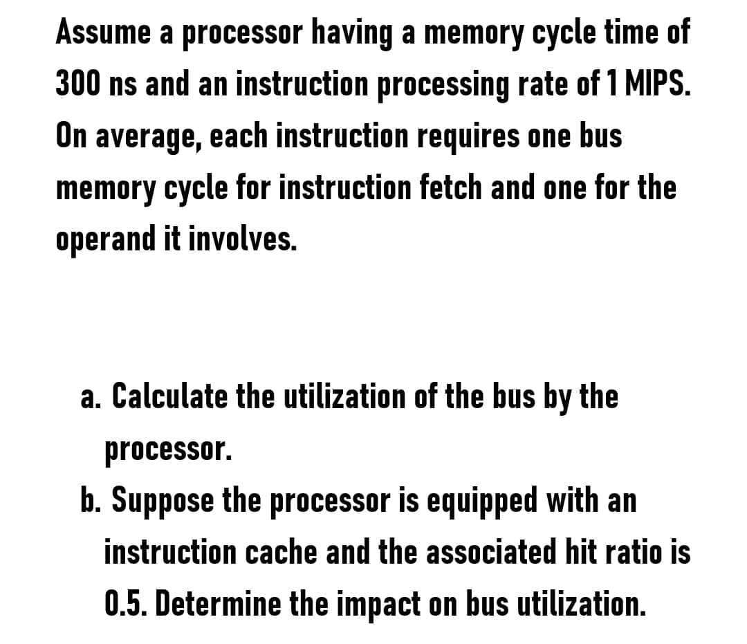 Assume a processor having a memory cycle time of
300 ns and an instruction processing rate of 1 MIPS.
On average, each instruction requires one bus
memory cycle for instruction fetch and one for the
operand it involves.
a. Calculate the utilization of the bus by the
processor.
b. Suppose the processor is equipped with an
instruction cache and the associated hit ratio is
0.5. Determine the impact on bus utilization.