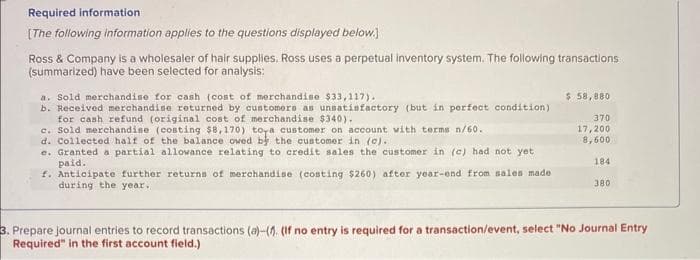 Required information
[The following information applies to the questions displayed below.]
Ross & Company is a wholesaler of hair supplies. Ross uses a perpetual inventory system. The following transactions
(summarized) have been selected for analysis:
a. Sold merchandise for cash (cost of merchandise $33,117).
b. Received merchandise returned by customers as unsatisfactory (but in perfect condition)
for cash refund (original cost of merchandise $340).
c. Sold merchandise (costing $8,170) toya customer on account with terms n/60.
d. Collected half of the balance owed by the customer in (o).
e. Granted a partial allowance relating to credit sales the customer in (c) had not yet
paid.
f. Anticipate further returns of merchandise (costing $260) after year-end from sales made
during the year.
$ 58,880
370
17,200
8,600
184
380
3. Prepare journal entries to record transactions (a)-(. (If no entry is required for a transaction/event, select "No Journal Entry
Required" in the first account field.)