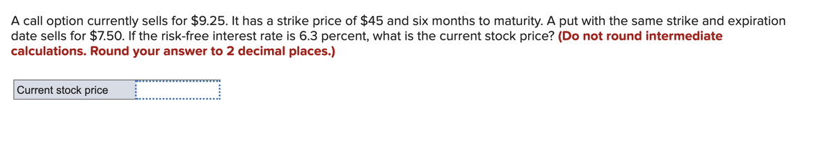 A call option currently sells for $9.25. It has a strike price of $45 and six months to maturity. A put with the same strike and expiration
date sells for $7.50. If the risk-free interest rate is 6.3 percent, what is the current stock price? (Do not round intermediate
calculations. Round your answer to 2 decimal places.)
Current stock price