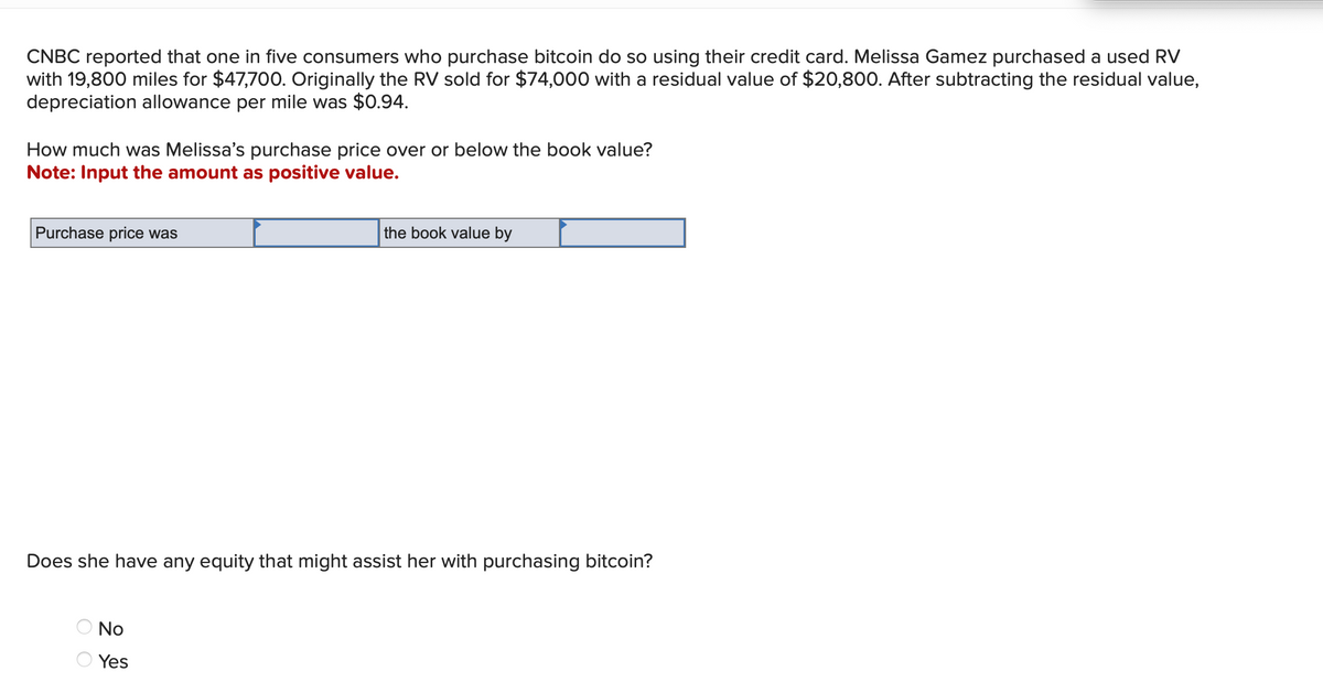 CNBC reported that one in five consumers who purchase bitcoin do so using their credit card. Melissa Gamez purchased a used RV
with 19,800 miles for $47,700. Originally the RV sold for $74,000 with a residual value of $20,800. After subtracting the residual value,
depreciation allowance per mile was $0.94.
How much was Melissa's purchase price over or below the book value?
Note: Input the amount as positive value.
Purchase price was
the book value by
Does she have any equity that might assist her with purchasing bitcoin?
No
Yes