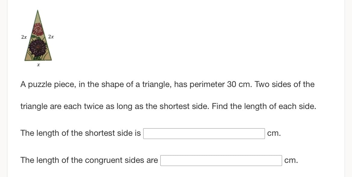 2x
2x
A puzzle piece, in the shape of a triangle, has perimeter 30 cm. Two sides of the
triangle are each twice as long as the shortest side. Find the length of each side.
The length of the shortest side is
The length of the congruent sides are
cm.
cm.