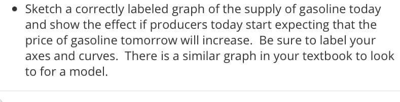 • Sketch a correctly labeled graph of the supply of gasoline today
and show the effect if producers today start expecting that the
price of gasoline tomorrow will increase. Be sure to label your
axes and curves. There is a similar graph in your textbook to look
to for a model.