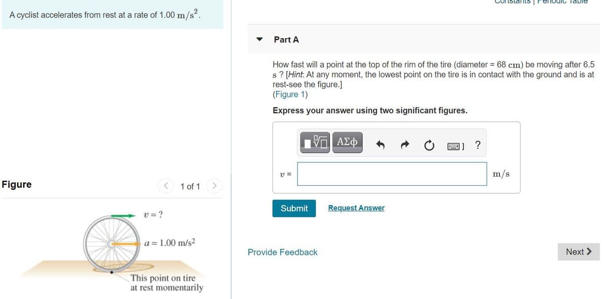 Constants Fenodic Table
A cyclist accelerates from rest at a rate of 1.00 m/s?.
Part A
How fast will a point at the top of the rim of the tire (diameter = 68 cm) be moving after 6.5
s ? [Hint: At any moment, the lowest point on the tire is in contact with the ground and is at
rest-see the figure.]
(Figure 1)
Express your answer using two significant figures.
1 ΑΣφ
?
幽]
V =
m/s
Figure
1 of 1
Submit
Request Answer
v = ?
a = 1.00 m/s2
Provide Feedback
Next >
This point on tire
at rest momentarily
