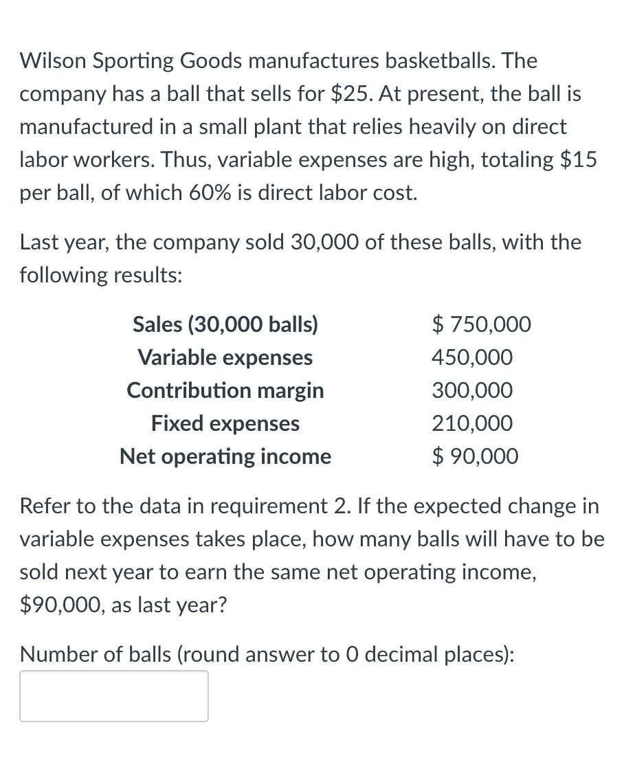 Wilson Sporting Goods manufactures basketballs. The
company has a ball that sells for $25. At present, the ball is
manufactured in a small plant that relies heavily on direct
labor workers. Thus, variable expenses are high, totaling $15
per ball, of which 60% is direct labor cost.
Last year, the company sold 30,000 of these balls, with the
following results:
Sales (30,000 balls)
Variable expenses
Contribution margin
Fixed expenses
Net operating income
$750,000
450,000
300,000
210,000
$ 90,000
Refer to the data in requirement 2. If the expected change in
variable expenses takes place, how many balls will have to be
sold next year to earn the same net operating income,
$90,000, as last year?
Number of balls (round answer to 0 decimal places):