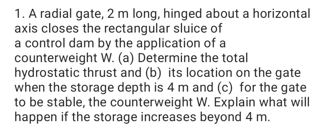 1. A radial gate, 2 m long, hinged about a horizontal
axis closes the rectangular sluice of
a control dam by the application of a
counterweight W. (a) Determine the total
hydrostatic thrust and (b) its location on the gate
when the storage depth is 4 m and (c) for the gate
to be stable, the counterweight W. Explain what will
happen if the storage increases beyond 4 m.