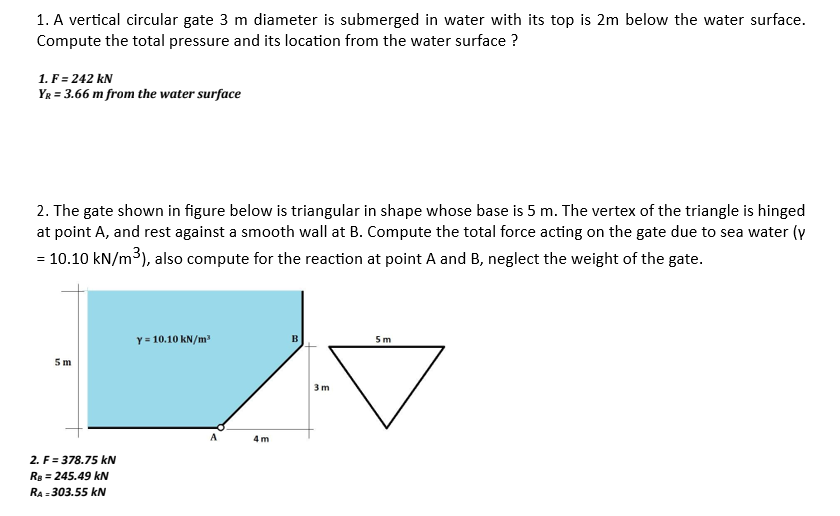 1. A vertical circular gate 3 m diameter is submerged in water with its top is 2m below the water surface.
Compute the total pressure and its location from the water surface ?
1. F = 242 kN
YR = 3.66 m from the water surface
2. The gate shown in figure below is triangular in shape whose base is 5 m. The vertex of the triangle is hinged
at point A, and rest against a smooth wall at B. Compute the total force acting on the gate due to sea water (y
= 10.10 kN/m³), also compute for the reaction at point A and B, neglect the weight of the gate.
5m
2. F=378.75 kN
RB = 245.49 kN
RA=303.55 kN
Y = 10.10 kN/m³
A
4m
B
3m
5m