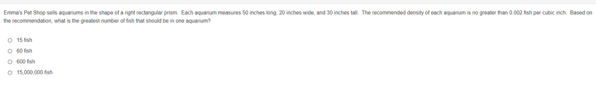Emma's Pet Shop sells aquariums in the shape of a right rectangular prism. Each aquarium measures 50 inches long, 20 inches wide, and 30 inches tall. The recommended density of each aquarium is no greater than 0.002 fish per cubic inch. Based on
the recommendation, what is the greatest number of fish that should be in one aquarium?
O 15 fish
O 60 fish
O 600 fish
O 15,000,000 fish
