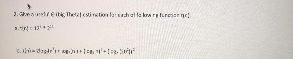 2. Give a useful (big Theta) estimation for each of following function t(n).
a. t(n) = 12² * 212
b. t(n) = 2log (n) + loga(n) + (log₂ n)2 + (log2 (20²)) ²