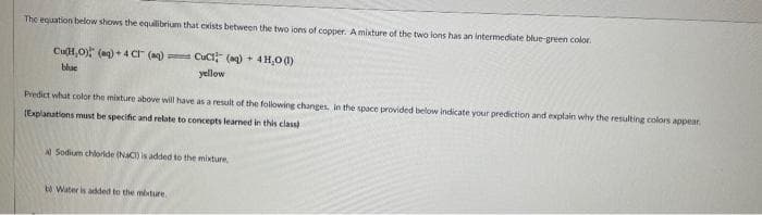 The equation below shows the equilibrium that exists between the two ions of copper. A mixture of the two lons has an intermediate blue-green color.
Cu(H₂O) (aq) + 4C (aq) CuCl(aq) + 4H₂O(1)
blue
yellow
Predict what color the mixture above will have as a result of the following changes in the space provided below indicate your prediction and explain why the resulting colors appear.
[Explanations must be specific and relate to concepts learned in this class)
Al Sodium chloride (NaCl) is added to the mixture,
b Water is added to the mixture
