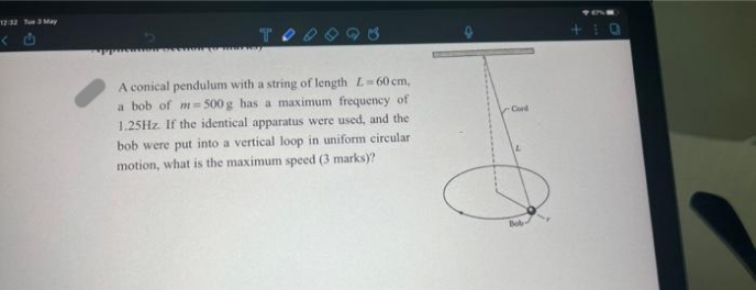 A conical pendulum with a string of length L=60 cm,
a bob of m=500g has a maximum frequency of
1.25Hz. If the identical apparatus were used, and the
bob were put into a vertical loop in uniform circular
motion, what is the maximum speed (3 marks)?
Cord
O
Bob
+10