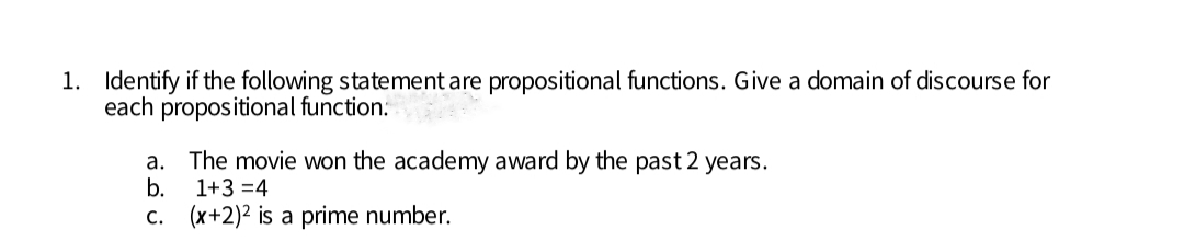 1. Identify if the following statement are propositional functions. Give a domain of discourse for
each propositional function:
а.
The movie won the academy award by the past 2 years.
b.
1+3 =4
С.
(x+2)2 is a prime number.
