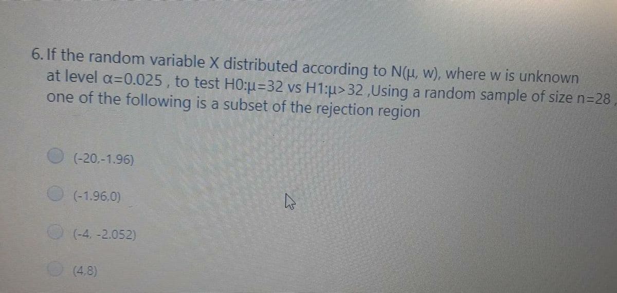 6. If the random variable X distributed according to N(u, w), where w is unknown
at level a=0.025 , to test H0:u=32 vs H1:u> 32,Using a random sample of size n=28
one of the following is a subset of the rejection region
(-20,-1.96)
(-1.96.0)
(-4. -2.052)
(4.8)
