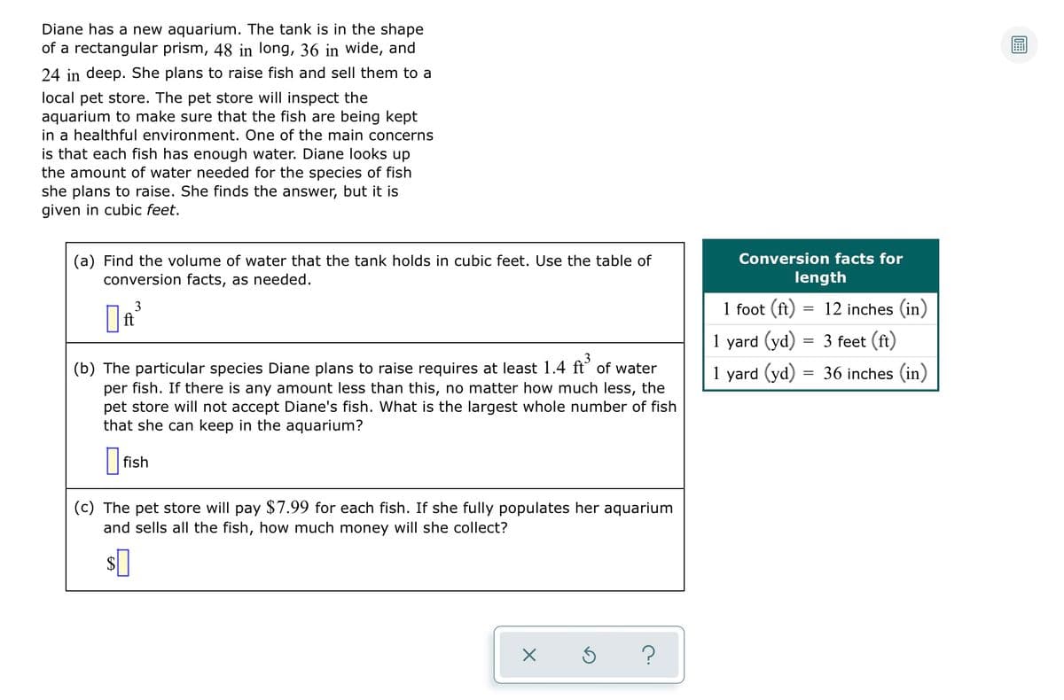 Diane has a new aquarium. The tank is in the shape
of a rectangular prism, 48 in long, 36 in wide, and
24 in deep. She plans to raise fish and sell them to a
local pet store. The pet store will inspect the
aquarium to make sure that the fish are being kept
in a healthful environment. One of the main concerns
is that each fish has enough water. Diane looks up
the amount of water needed for the species of fish
she plans to raise. She finds the answer, but it is
given in cubic feet.
Conversion facts for
(a) Find the volume of water that the tank holds in cubic feet. Use the table of
conversion facts, as needed.
length
3
ft
1 foot (ft) = 12 inches (in)
1 yard (yd) = 3 feet (ft)
1 yard (yd) = 36 inches (in)
3
(b) The particular species Diane plans to raise requires at least 1.4 ft of water
per fish. If there is any amount less than this, no matter how much less, the
pet store will not accept Diane's fish. What is the largest whole number of fish
that she can keep in the aquarium?
fish
(c) The pet store will pay $7.99 for each fish. If she fully populates her aquarium
and sells all the fish, how much money will she collect?
