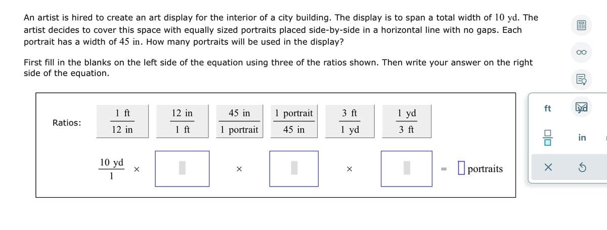 An artist is hired to create an art display for the interior of a city building. The display is to span a total width of 10 yd. The
artist decides to cover this space with equally sized portraits placed side-by-side in a horizontal line with no gaps. Each
portrait has a width of 45 in. How many portraits will be used in the display?
First fill in the blanks on the left side of the equation using three of the ratios shown. Then write your answer on the right
side of the equation.
ft
1 ft
12 in
45 in
1 portrait
3 ft
1 yd
Ratios:
12 in
1 ft
1 portrait
45 in
1 yd
3 ft
in
10 yd
O portraits
1
