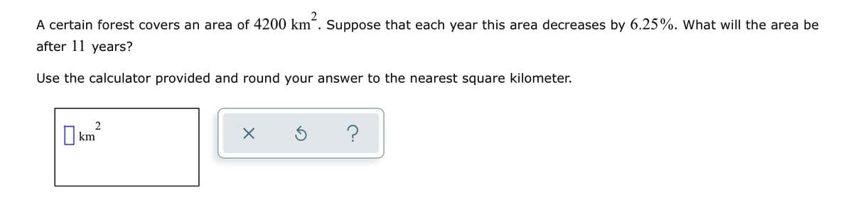 A certain forest covers an area of 4200 km~. Suppose that each year this area decreases by 6.25%. What will the area be
after 11 years?
Use the calculator provided and round your answer to the nearest square kilometer.
O km?
