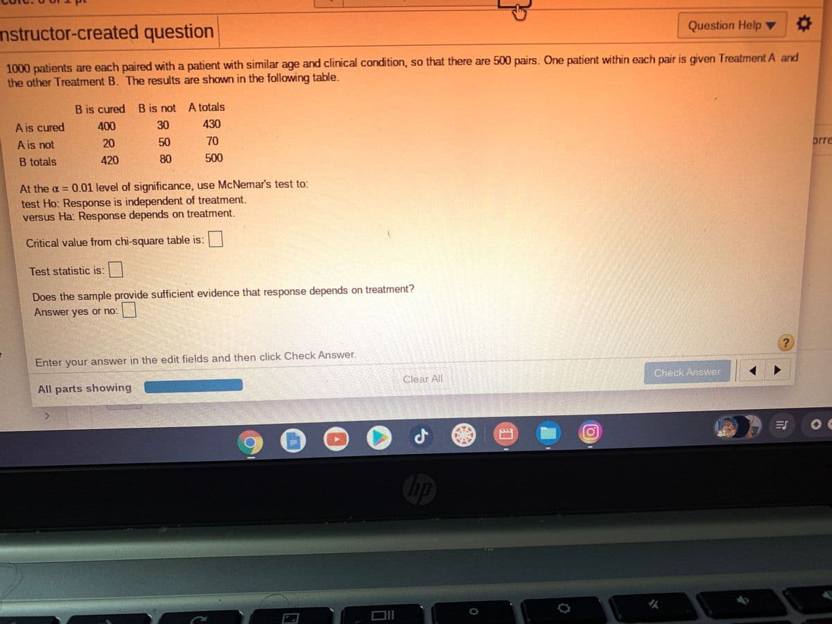 Question Help
nstructor-created question
1000 patients are each paired with a patient with similar age and clinical condition, so that there are 500 pairs. One patient within each pair is given Treatment A and
the other Treatment B. The results are shown in the following table.
B is cured B is not A totals
A is cured
400
30
430
A is not
20
50
70
prre
B totals
420
80
500
At the a = 0.01 level of significance, use McNemar's test to:
test Ho: Response is independent of treatment.
versus Ha Response depends on treatment.
Critical value from chi-square table is:
Test statistic is:
Does the sample provide sufficient evidence that response depends on treatment?
Answer yes or no:
Enter your answer in the edit fields and then click Check Answer.
Check Answer
Clear All
All parts showing
Gp
