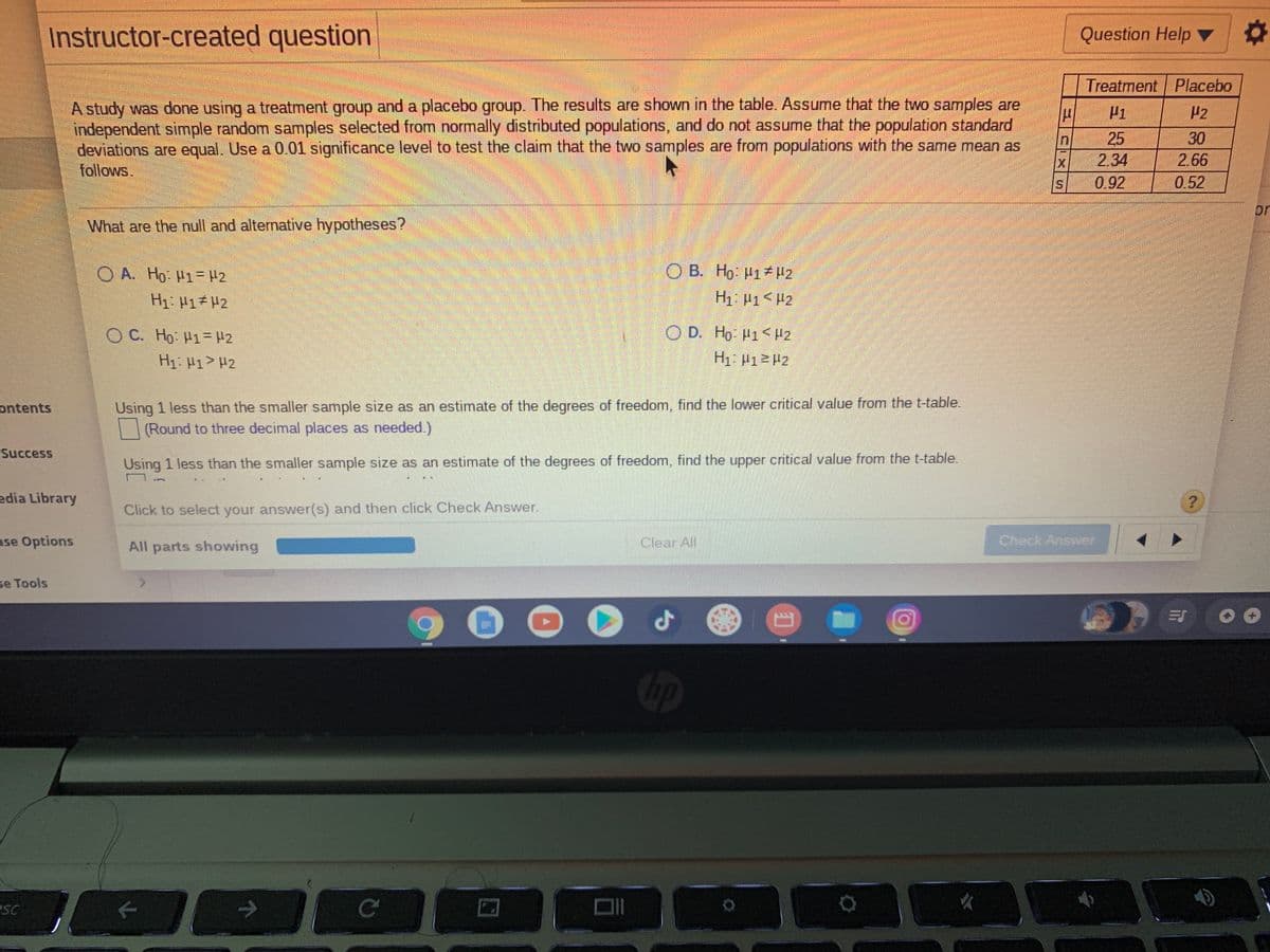 Instructor-created question
Question Help ▼
2:
Treatment Placebo
A study was done using a treatment group and a placebo group. The results are shown in the table. Assume that the two samples are
independent simple random samples selected from normally distributed populations, and do not assume that the population standard
deviations are equal. Use a 0.01 significance level to test the claim that the two samples are from populations with the same mean as
follows,
H1
25
30
2.66
0.52
IX
2.34
0.92
or
What are the null and alternative hypotheses?
O A. Ho: H1=H2
O B. Ho H1 H2
H1: H1 H2
H1 P1<H2
O C. Ho: H1=H2
O D. Ho H1P2
H1: H1> H2
H1 P12H2
Using 1 less than the smaller sample size as an estimate of the degrees of freedom,, find the lower critical value from the t-table.
| (Round to three decimal places as needed.)
ontents
Success
Using 1 less than the smaller sample size as an estimate of the degrees of freedom, find the upper critical value from the t-table.
edia Library
Click to select your answer(s) and then click Check Answer.
ase Options
All parts showing
Clear All
Check Answer
se Tools
<.
Cp
eSC
