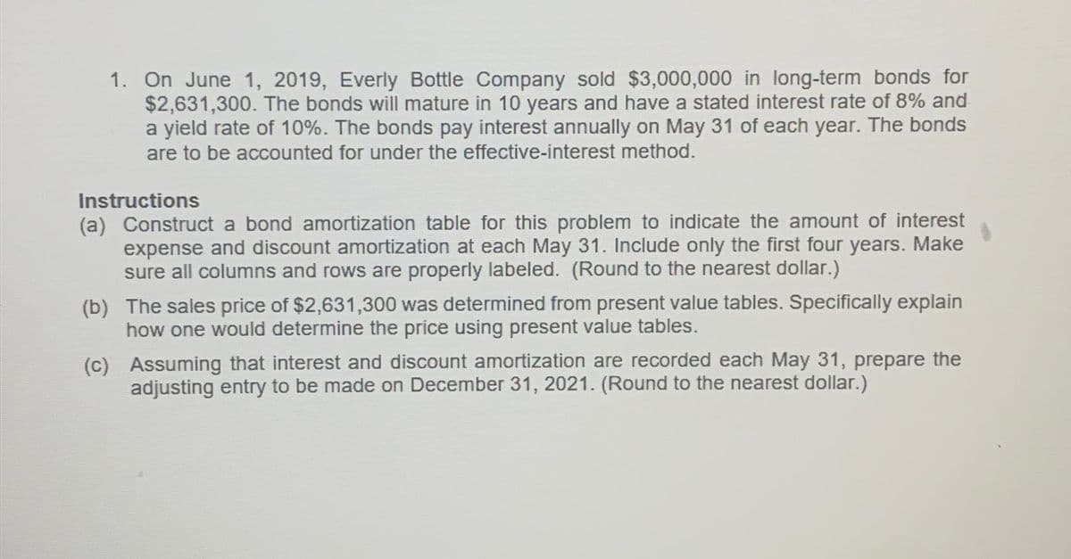 1. On June 1, 2019, Everly Bottle Company sold $3,000,000 in long-term bonds for
$2,631,300. The bonds will mature in 10 years and have a stated interest rate of 8% and
a yield rate of 10%. The bonds pay interest annually on May 31 of each year. The bonds
are to be accounted for under the effective-interest method.
Instructions
(a) Construct a bond amortization table for this problem to indicate the amount of interest
expense and discount amortization at each May 31. Include only the first four years. Make
sure all columns and rows are properly labeled. (Round to the nearest dollar.)
(b) The sales price of $2,631,300 was determined from present value tables. Specifically explain
how one would determine the price using present value tables.
(c)
Assuming that interest and discount amortization are recorded each May 31, prepare the
adjusting entry to be made on December 31, 2021. (Round to the nearest dollar.)