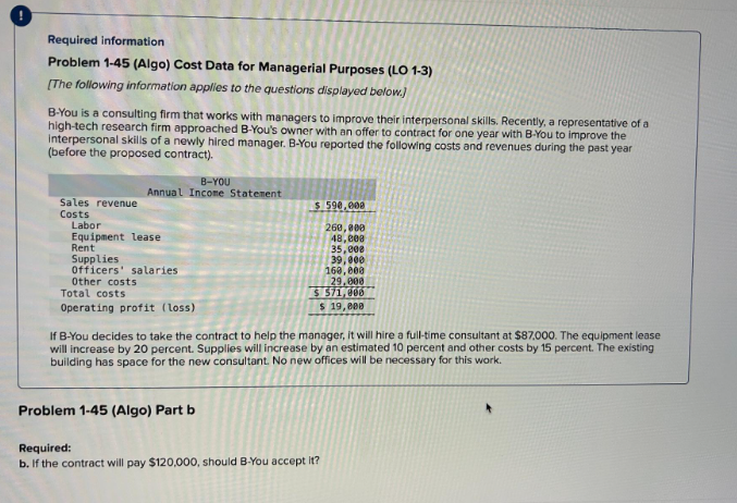 !
Required information
Problem 1-45 (Algo) Cost Data for Managerial Purposes (LO 1-3)
[The following information applies to the questions displayed below.)
B-You is a consulting firm that works with managers to improve their interpersonal skills. Recently, a representative of a
high-tech research firm approached B-You's owner with an offer to contract for one year with B-You to improve the
interpersonal skills of a newly hired manager. B-You reported the following costs and revenues during the past year
(before the proposed contract).
Sales revenue
Costs
B-YOU
Annual Income Statement
Labor
Equipment lease
Rent
Supplies
Officers' salaries.
Other costs
Total costs
Operating profit (loss)
$ 590.000
260,000
48,000
35,000
39,000
160,000
29.000
$ 571,000
$ 19,000
If B-You decides to take the contract to help the manager, it will hire a full-time consultant at $87,000. The equipment lease
will increase by 20 percent. Supplies will increase by an estimated 10 percent and other costs by 15 percent. The existing
building has space for the new consultant. No new offices will be necessary for this work.
Problem 1-45 (Algo) Part b
Required:
b. If the contract will pay $120,000, should B-You accept it?