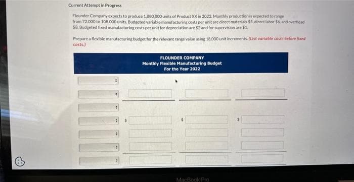 Current Attempt in Progress
Flounder Company expects to produce 1,080,000 units of Product XX in 2022. Monthly production is expected to range
from 72,000 to 108,000 units. Budgeted variable manufacturing costs per unit are direct materials $5, direct labor $6, and overhead
$8. Budgeted fixed manufacturing costs per unit for depreciation are $2 and for supervision are $1.
Prepare a flexible manufacturing budget for the relevant range value using 18.000 unit increments. (List variable costs before fixed
costs.)
FLOUNDER COMPANY
Monthly Flexible Manufacturing Budget
For the Year 2022
MacBook Pro
BUC