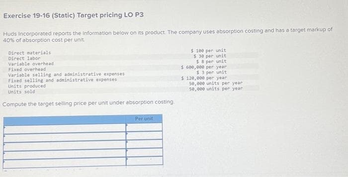 Exercise 19-16 (Static) Target pricing LO P3
Huds Incorporated reports the information below on its product. The company uses absorption costing and has a target markup of
40% of absorption cost per unit.
Direct materials
Direct labor
Variable overhead
Fixed overhead
Variable selling and administrative expenses
Fixed selling and administrative expenses
Units produced
Units sold
Compute the target selling price per unit under absorption costing.
Per unit
$ 100 per unit
$ 30 per unit
$ 8 per unit
$ 600,000 per year
$3 per unit
$ 120,000 per year
50,000 units per year
50,000 units per year