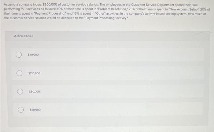 Assume a company Incurs $200,000 of customer service salaries. The employees in the Customer Service Department spend their time
performing four activities as follows: 40% of their time is spent in "Problem Resolution, 25% of their time is spent in "New Account Setup," 20% of
their time is spent in "Payment Processing," and 15% is spent in "Other activities. In the company's activity-based costing system, how much of
the customer service salaries would be allocated to the "Payment Processing" activity?
Multiple Choice
$40,000
$130,000
$80,000
$50,000