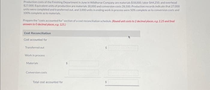 Production costs of the Finishing Department in June in Wildhorse Company are materials $18,000, labor $44,250, and overhead
$27,000. Equivalent units of production are materials 30,000 and conversion costs 28,500. Production records indicate that 27,000
units were completed and transferred out, and 3,000 units in ending work in process were 50% complete as to conversion costs and
100% complete as to materials.
Prepare the "costs accounted for section of a cost reconciliation schedule. (Round unit costs to 2 decimal places, eg. 2.25 and final
answers to 0 decimal places, e.g. 125.)
Cost Reconciliation
Cost accounted for
Transferred out
Work in process
Materials
Conversion costs
Total cost accounted for
10