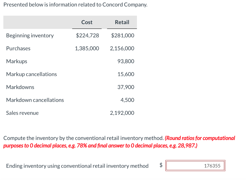 Presented below is information related to Concord Company.
Beginning inventory
Purchases
Markups
Markup cancellations
Markdowns
Markdown cancellations
Sales revenue
Cost
Retail
$224,728
$281,000
1,385,000 2,156,000
93,800
15,600
37,900
4,500
2,192,000
Compute the inventory by the conventional retail inventory method. (Round ratios for computational
purposes to O decimal places, e.g. 78% and final answer to O decimal places, e.g. 28,987.)
Ending inventory using conventional retail inventory method $
176355