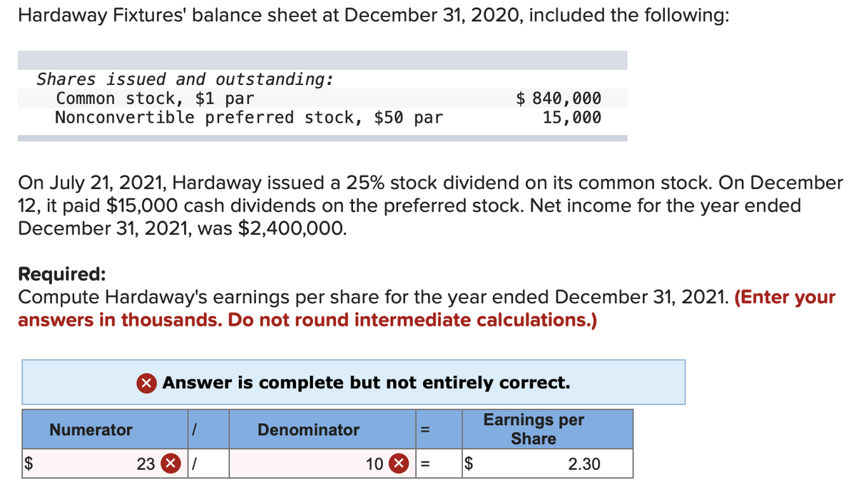 Hardaway Fixtures' balance sheet at December 31, 2020, included the following:
Shares issued and outstanding:
Common stock, $1 par
Nonconvertible preferred stock, $50 par
On July 21, 2021, Hardaway issued a 25% stock dividend on its common stock. On December
12, it paid $15,000 cash dividends on the preferred stock. Net income for the year ended
December 31, 2021, was $2,400,000.
SA
Required:
Compute Hardaway's earnings per share for the year ended December 31, 2021. (Enter your
answers in thousands. Do not round intermediate calculations.)
$
Numerator
> Answer is complete but not entirely correct.
Earnings per
Share
23 X
/
Denominator
$ 840,000
15,000
=
10 X =
$
2.30