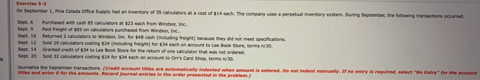 y
Exercise 5-3
On September 1, Pina Colada Office Supply had an inventory of 35 calculators at a cost of $14 each. The company uses a perpetual inventory system. During September, the following transactions occurred.
Sept. 6
Purchased with cash 85 calculators at $23 each from Windsor, Inc..
Paid freight of $85 on calculators purchased from Windsor, Inc..
Sept. 9
Sept. 10
Returned 2 calculators to Windsor, Inc. for $48 cash (including freight) because they did not meet specifications.
Sold 29 calculators costing $24 (including freight) for $34 each on account to Lee Book Store, terms n/30.
Sept. 12
Sept. 14
Sept. 20
Granted credit of $34 to Lee Book Store for the return of one calculator that was not ordered.
Sold 32 calculators costing $24 for $34 each on account to Orr's Card Shop, terms n/30.
Journalize the September transactions. (Credit account titles are automatically indented when amount is entered. Do not indent manually. If no entry is required, select "No Entry" for the account
titles and enter 0 for the amounts. Record journal entries in the order presented in the problem.)