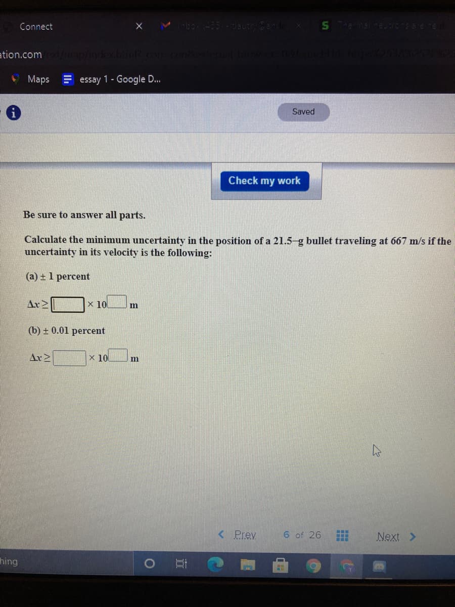 Connect
Mbox (-35 - lautryBend
866ren
ation.com /imap/index.huol con cond
Maps
E essay 1- Google D..
Saved
Check my work
Be sure to answer all parts.
Calculate the minimum uncertainty in the position of a 21.5-g bullet traveling at 667 m/s if the
uncertainty in its velocity is the following:
(a) + 1 percent
Ax2
x 10
(b) + 0.01 percent
Ax2
x 10
m
< Prev
...
6 of 26
Next >
...
hing
