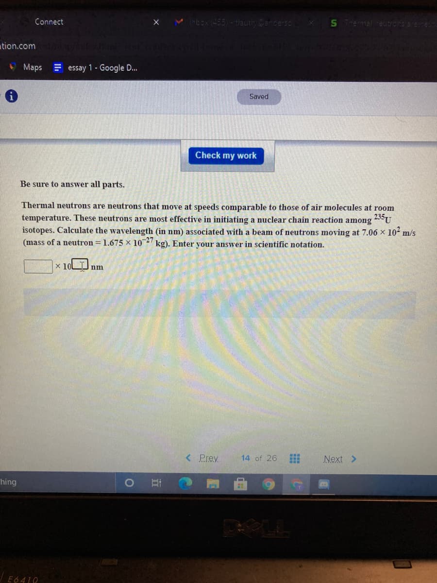 Connect
-tlautrCencerso
S Tremal ceutrons arene
ation.com
Maps
E essay 1 - Google D...
Saved
Check my work
Be sure to answer all parts.
Thermal neutrons are neutrons that move at speeds comparable to those of air molecules at room
temperature. These neutrons are most effective in initiating a nuclear chain reaction among
isotopes. Calculate the wavelength (in nm) associated with a beam of neutrons moving at 7.06 x 10- m/s
(mass of a neutron = 1.675 × 10 kg). Enter your answer in scientific notation.
235U
x 10
nm
< Prev
14 of 26
Next >
hing
|E6 410
近

