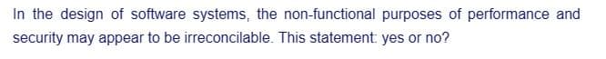 In the design of software systems, the non-functional purposes of performance and
security may appear to be irreconcilable. This statement: yes or no?